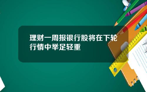 理财一周报银行股将在下轮行情中举足轻重