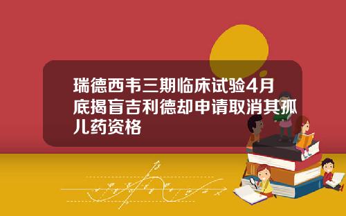 瑞德西韦三期临床试验4月底揭盲吉利德却申请取消其孤儿药资格