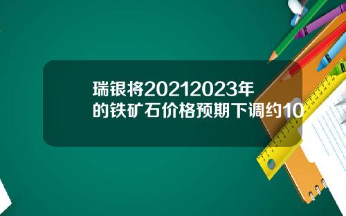 瑞银将20212023年的铁矿石价格预期下调约10