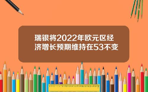瑞银将2022年欧元区经济增长预期维持在53不变