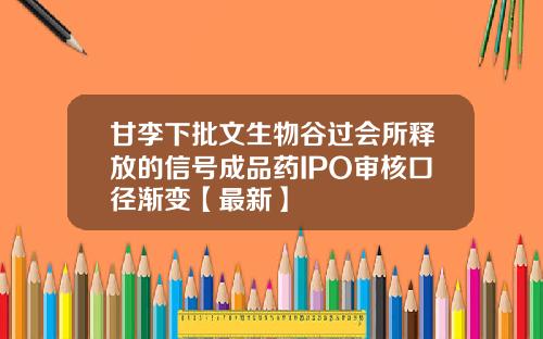 甘李下批文生物谷过会所释放的信号成品药IPO审核口径渐变【最新】
