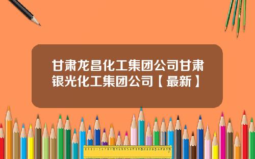 甘肃龙昌化工集团公司甘肃银光化工集团公司【最新】