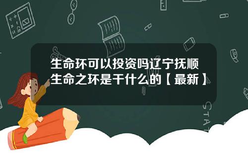 生命环可以投资吗辽宁抚顺生命之环是干什么的【最新】