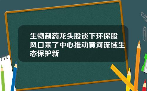 生物制药龙头股谈下环保股风口来了中心推动黄河流域生态保护新