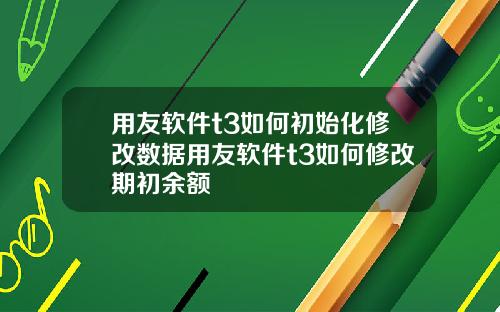 用友软件t3如何初始化修改数据用友软件t3如何修改期初余额