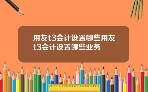 用友t3会计设置哪些用友t3会计设置哪些业务
