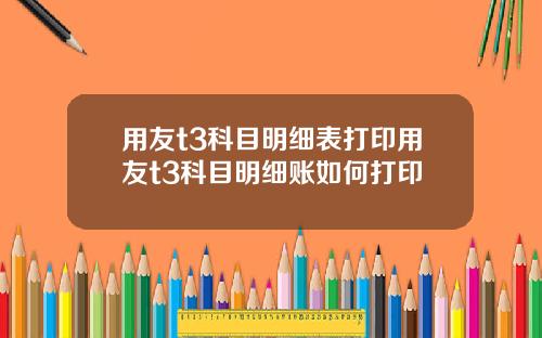 用友t3科目明细表打印用友t3科目明细账如何打印