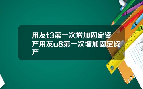 用友t3第一次增加固定资产用友u8第一次增加固定资产