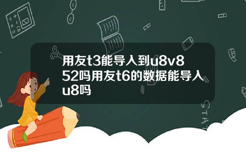 用友t3能导入到u8v852吗用友t6的数据能导入u8吗