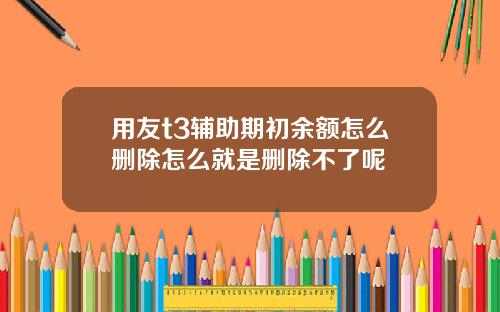 用友t3辅助期初余额怎么删除怎么就是删除不了呢