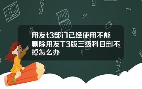 用友t3部门已经使用不能删除用友T3版三级科目删不掉怎么办