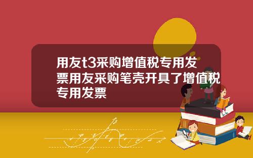 用友t3采购增值税专用发票用友采购笔壳开具了增值税专用发票