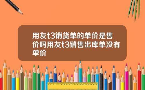 用友t3销货单的单价是售价吗用友t3销售出库单没有单价