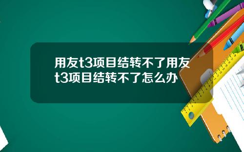 用友t3项目结转不了用友t3项目结转不了怎么办