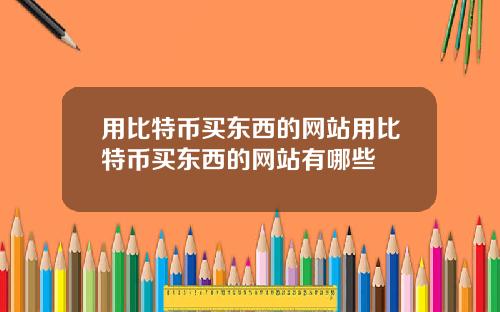 用比特币买东西的网站用比特币买东西的网站有哪些