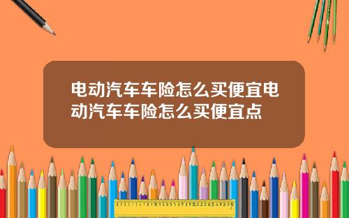 电动汽车车险怎么买便宜电动汽车车险怎么买便宜点