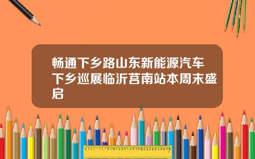 畅通下乡路山东新能源汽车下乡巡展临沂莒南站本周末盛启