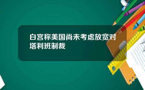 白宫称美国尚未考虑放宽对塔利班制裁