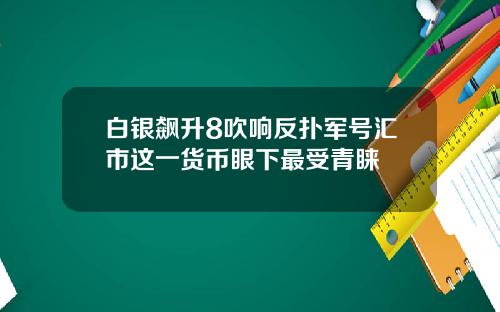 白银飙升8吹响反扑军号汇市这一货币眼下最受青睐