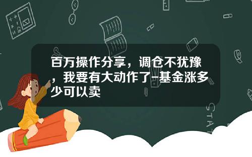 百万操作分享，调仓不犹豫，我要有大动作了-基金涨多少可以卖