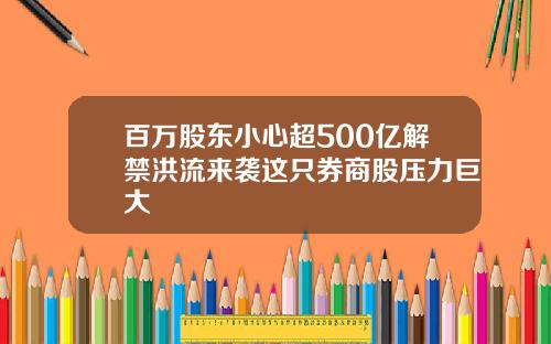 百万股东小心超500亿解禁洪流来袭这只券商股压力巨大