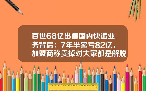 百世68亿出售国内快递业务背后：7年半累亏82亿，加盟商称卖掉对大家都是解脱-百世汇通快递公司股份市值是多少