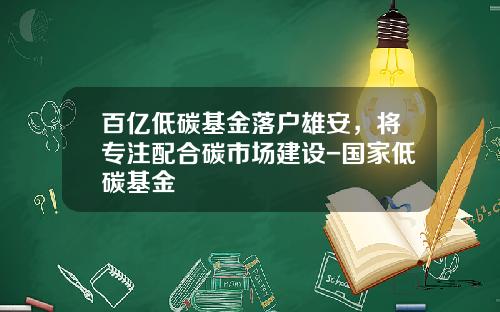 百亿低碳基金落户雄安，将专注配合碳市场建设-国家低碳基金