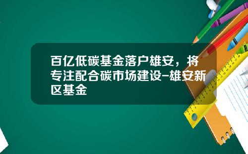 百亿低碳基金落户雄安，将专注配合碳市场建设-雄安新区基金