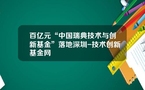 百亿元“中国瑞典技术与创新基金”落地深圳-技术创新基金网