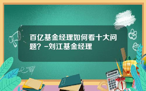 百亿基金经理如何看十大问题？-刘江基金经理