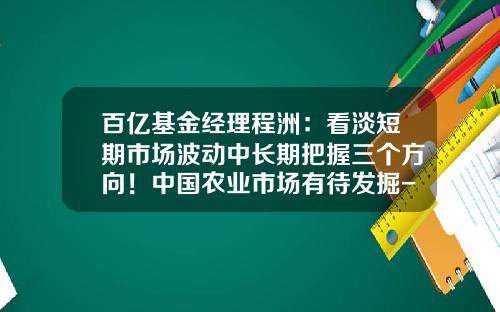 百亿基金经理程洲：看淡短期市场波动中长期把握三个方向！中国农业市场有待发掘-程洲基金