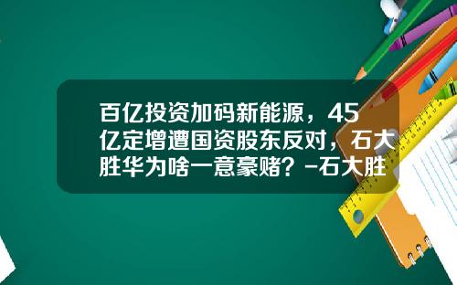 百亿投资加码新能源，45亿定增遭国资股东反对，石大胜华为啥一意豪赌？-石大胜华能涨到多少钱