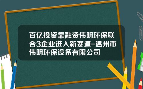 百亿投资靠融资伟明环保联合3企业进入新赛道-温州市伟明环保设备有限公司