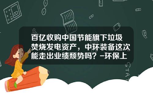 百亿收购中国节能旗下垃圾焚烧发电资产，中环装备这次能走出业绩颓势吗？-环保上市公司有哪些
