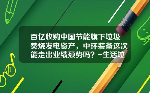百亿收购中国节能旗下垃圾焚烧发电资产，中环装备这次能走出业绩颓势吗？-生活垃圾处理上市公司