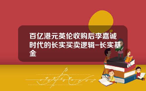 百亿港元英伦收购后李嘉诚时代的长实买卖逻辑-长实基金