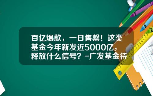 百亿爆款，一日售罄！这类基金今年新发近5000亿，释放什么信号？-广发基金待遇