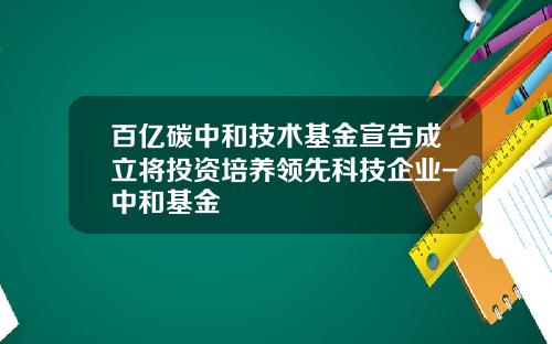 百亿碳中和技术基金宣告成立将投资培养领先科技企业-中和基金
