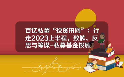 百亿私募“投资拼图”：行走2023上半程，致歉、反思与筹谋-私募基金投顾