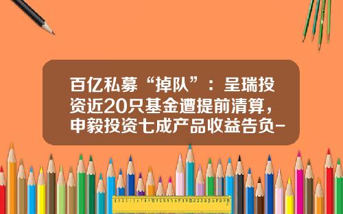 百亿私募“掉队”：呈瑞投资近20只基金遭提前清算，申毅投资七成产品收益告负-呈瑞基金