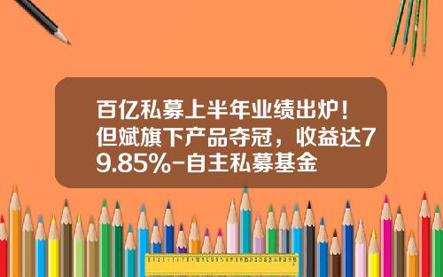 百亿私募上半年业绩出炉！但斌旗下产品夺冠，收益达79.85%-自主私募基金