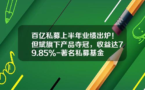百亿私募上半年业绩出炉！但斌旗下产品夺冠，收益达79.85%-著名私募基金
