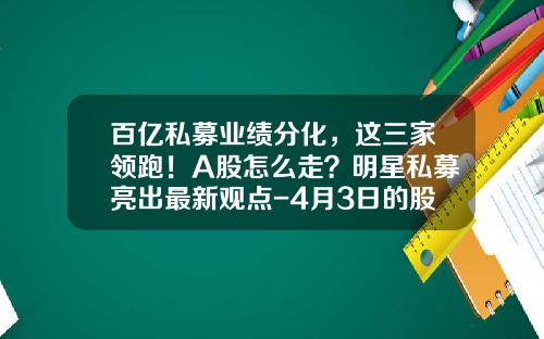 百亿私募业绩分化，这三家领跑！A股怎么走？明星私募亮出最新观点-4月3日的股票资讯