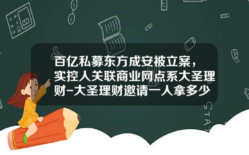 百亿私募东方成安被立案，实控人关联商业网点系大圣理财-大圣理财邀请一人拿多少钱