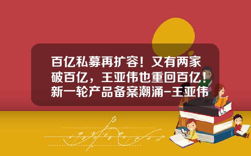 百亿私募再扩容！又有两家破百亿，王亚伟也重回百亿！新一轮产品备案潮涌-王亚伟的基金叫什么