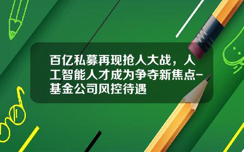 百亿私募再现抢人大战，人工智能人才成为争夺新焦点-基金公司风控待遇