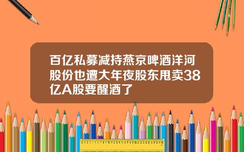 百亿私募减持燕京啤酒洋河股份也遭大年夜股东甩卖38亿A股要醒酒了