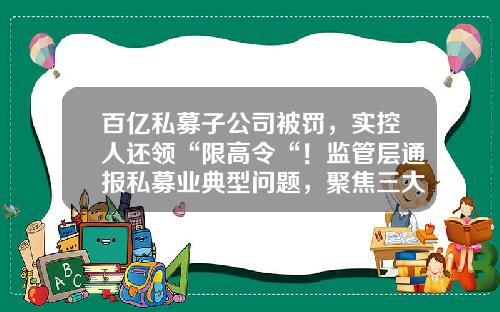 百亿私募子公司被罚，实控人还领“限高令“！监管层通报私募业典型问题，聚焦三大乱象-私募基金是否合法