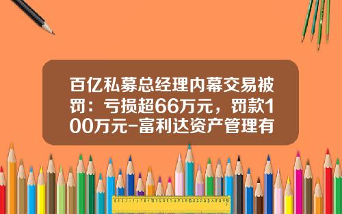 百亿私募总经理内幕交易被罚：亏损超66万元，罚款100万元-富利达资产管理有限公司