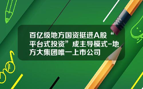 百亿级地方国资挺进A股“平台式投资”成主导模式-地方大集团唯一上市公司